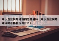 中小企业网站建设的总体目标（中小企业网站建设的总体目标是什么）